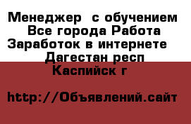 Менеджер (с обучением) - Все города Работа » Заработок в интернете   . Дагестан респ.,Каспийск г.